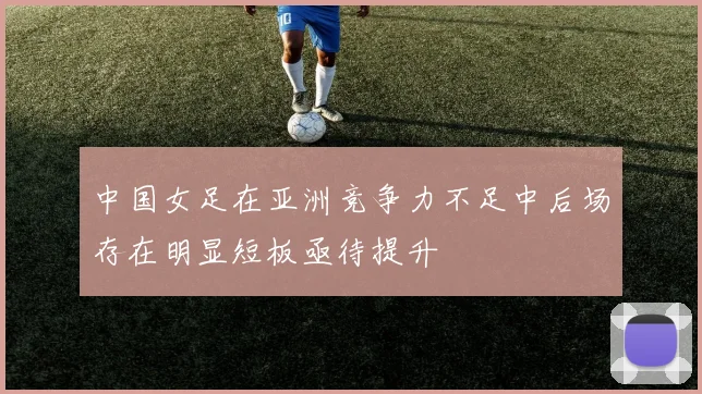 中国女足在亚洲竞争力不足中后场存在明显短板亟待提升