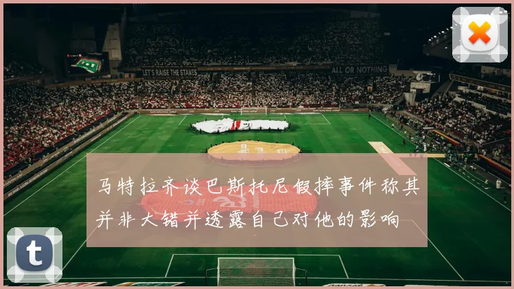马特拉齐谈巴斯托尼假摔事件称其并非大错并透露自己对他的影响