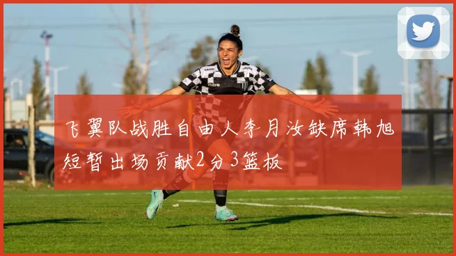 飞翼队战胜自由人李月汝缺席韩旭短暂出场贡献2分3篮板