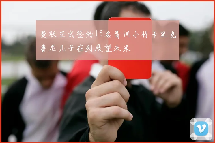 曼联正式签约15名青训小将卡里克鲁尼儿子在列展望未来