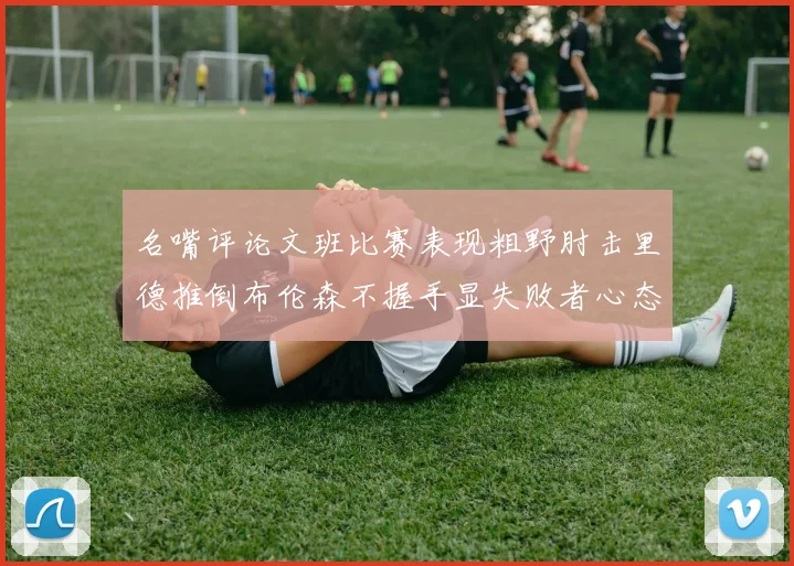 名嘴评论文班比赛表现粗野肘击里德推倒布伦森不握手显失败者心态