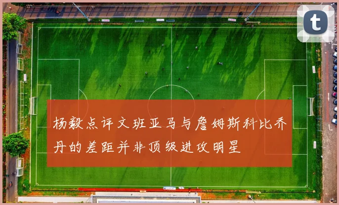 杨毅点评文班亚马与詹姆斯科比乔丹的差距并非顶级进攻明星