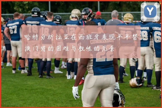 哈特分析拉亚在西班牙表现平平替换门将的困难与教练的无奈