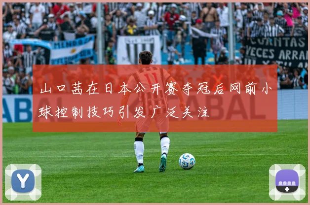 山口茜在日本公开赛夺冠后网前小球控制技巧引发广泛关注
