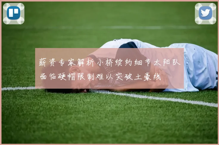 薪资专家解析小桥续约细节太阳队面临硬帽限制难以突破土豪线