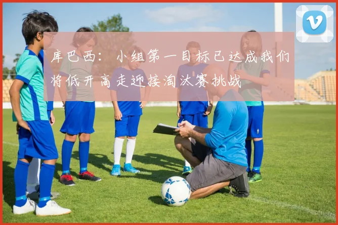 库巴西：小组第一目标已达成我们将低开高走迎接淘汰赛挑战