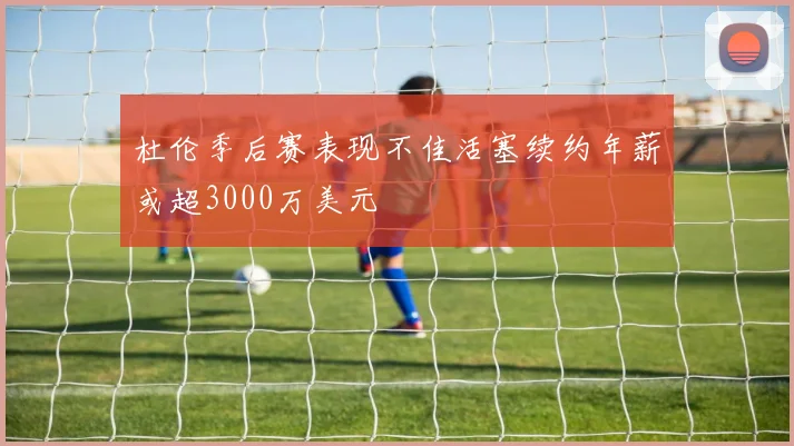 杜伦季后赛表现不佳活塞续约年薪或超3000万美元