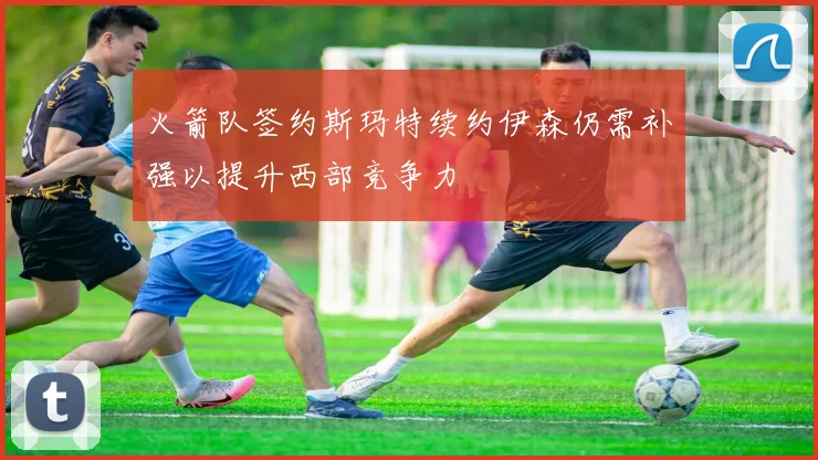 火箭队签约斯玛特续约伊森仍需补强以提升西部竞争力