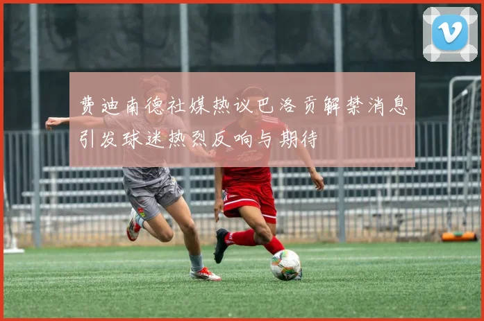 费迪南德社媒热议巴洛贡解禁消息引发球迷热烈反响与期待