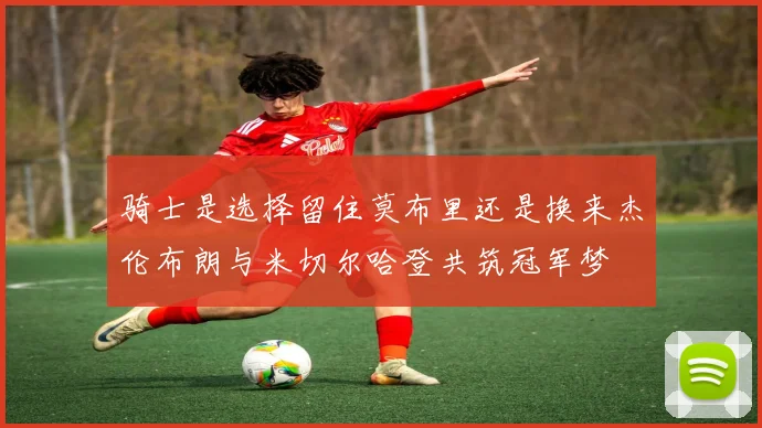 骑士是选择留住莫布里还是换来杰伦布朗与米切尔哈登共筑冠军梦