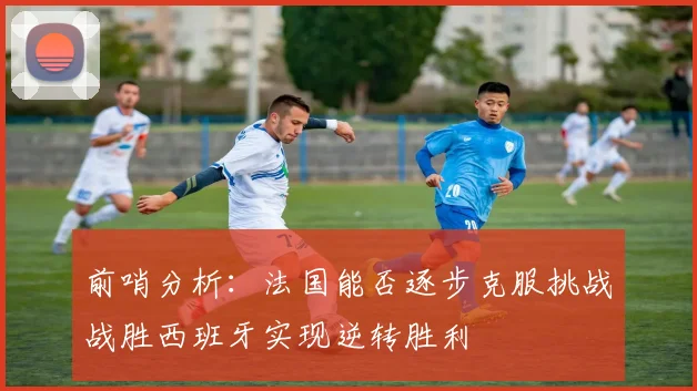 前哨分析：法国能否逐步克服挑战战胜西班牙实现逆转胜利