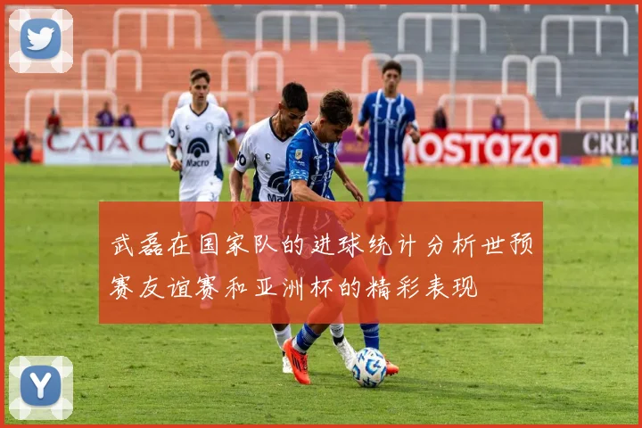 武磊在国家队的进球统计分析世预赛友谊赛和亚洲杯的精彩表现