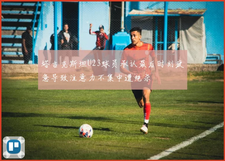 塔吉克斯坦U23球员承认最后时刻疲惫导致注意力不集中遭绝杀